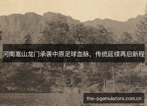 河南嵩山龙门承袭中原足球血脉，传统延续再启新程